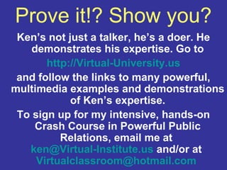 Prove it!? Show you?
 Ken’s not just a talker, he’s a doer. He
    demonstrates his expertise. Go to
       http://Virtual-University.us
 and follow the links to many powerful,
multimedia examples and demonstrations
            of Ken’s expertise.
 To sign up for my intensive, hands-on
    Crash Course in Powerful Public
          Relations, email me at
   ken@Virtual-Institute.us and/or at
     Virtualclassroom@hotmail.com
 