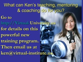 What can Ken’s teaching, mentoring
        & coaching do for you?
Go to
http://Virtual-University.us
for details on this
powerful new
training program.
Then email us at
ken@virtual-institute.us.
 