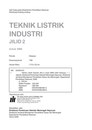 ii
Hak Cipta pada Departemen Pendidikan Nasional
Dilindungi Undang-undang
TEKNIK LISTRIK
INDUSTRI
JILID 2
Untuk SMK
Penulis : Siswoyo
Perancang Kulit : TIM
Ukuran Buku : 17,6 x 25 cm
SIS SISWOYO
t Teknik Listrik Industri Jilid 2 untuk SMK /oleh Siswoyo ——
Jakarta: Direktorat Pembinaan Sekolah Menengah Kejuruan, Direktorat
Jenderal Manajemen Pendidikan Dasar dan Menengah, Departemen
Pendidikan Nasional, 2008.
vi, 136 hlm
Daftar Pustaka : 323-325
Glosarium : 326-344
ISBN : 978-979-060-081-2
ISBN : 978-979-060-083-6
Diterbitkan oleh
Direktorat Pembinaan Sekolah Menengah Kejuruan
Direktorat Jenderal Manajemen Pendidikan Dasar dan Menengah
Departemen Pendidikan Nasional
Tahun 2008
Diperbanyak oleh:
PT. MACANAN JAYA CEMERLANG
Jalan Ki Hajar Dewantoro Klaten Utara,
Klaten 57438, PO Box 181
Telp. (0272) 322440, Fax. (0272) 322603
E-mail: macanan@ygy.centrin.net.id
 