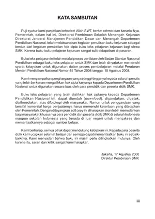 iii
KATA SAMBUTAN
Puji syukur kami panjatkan kehadirat Allah SWT, berkat rahmat dan karunia-Nya,
Pemerintah, dalam hal ini, Direktorat Pembinaan Sekolah Menengah Kejuruan
Direktorat Jenderal Manajemen Pendidikan Dasar dan Menengah Departemen
Pendidikan Nasional, telah melaksanakan kegiatan penulisan buku kejuruan sebagai
bentuk dari kegiatan pembelian hak cipta buku teks pelajaran kejuruan bagi siswa
SMK. Karena buku-buku pelajaran kejuruan sangat sulit didapatkan di pasaran.
Buku teks pelajaran ini telah melalui proses penilaian oleh Badan Standar Nasional
Pendidikan sebagai buku teks pelajaran untuk SMK dan telah dinyatakan memenuhi
syarat kelayakan untuk digunakan dalam proses pembelajaran melalui Peraturan
Menteri Pendidikan Nasional Nomor 45 Tahun 2008 tanggal 15 Agustus 2008.
Kami menyampaikan penghargaan yang setinggi-tingginya kepada seluruh penulis
yang telah berkenan mengalihkan hak cipta karyanya kepada Departemen Pendidikan
Nasional untuk digunakan secara luas oleh para pendidik dan peserta didik SMK.
Buku teks pelajaran yang telah dialihkan hak ciptanya kepada Departemen
Pendidikan Nasional ini, dapat diunduh (download), digandakan, dicetak,
dialihmediakan, atau difotokopi oleh masyarakat. Namun untuk penggandaan yang
bersifat komersial harga penjualannya harus memenuhi ketentuan yang ditetapkan
oleh Pemerintah. Dengan ditayangkan soft copy ini diharapkan akan lebih memudahkan
bagi masyarakat khususnya para pendidik dan peserta didik SMK di seluruh Indonesia
maupun sekolah Indonesia yang berada di luar negeri untuk mengakses dan
memanfaatkannya sebagai sumber belajar.
Kami berharap, semua pihak dapat mendukung kebijakan ini. Kepada para peserta
didik kami ucapkan selamat belajar dan semoga dapat memanfaatkan buku ini sebaik-
baiknya. Kami menyadari bahwa buku ini masih perlu ditingkatkan mutunya. Oleh
karena itu, saran dan kritik sangat kami harapkan.
Jakarta, 17 Agustus 2008
Direktur Pembinaan SMK
 