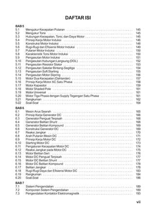 vii
DAFTAR ISI
BAB 5
5.1 Mengukur Kecepatan Putaran . . . . . . . . . . . . . . . . . . . . . . . . . . . . . . . . . . . . . . . 145
5.2 Mengukur Torsi . . . . . . . . . . . . . . . . . . . . . . . . . . . . . . . . . . . . . . . . . . . . . . . . . . 145
5.3 Hubungan Kecepatan, Torsi, dan Daya Motor . . . . . . . . . . . . . . . . . . . . . . . . . . . . 145
5.4 Prinsip Kerja Motor Induksi . . . . . . . . . . . . . . . . . . . . . . . . . . . . . . . . . . . . . . . . . 146
5.5 Konstruksi Motor Induksi . . . . . . . . . . . . . . . . . . . . . . . . . . . . . . . . . . . . . . . . . . . 148
5.6 Rugi-Rugi dan Efisiensi Motor Induksi . . . . . . . . . . . . . . . . . . . . . . . . . . . . . . . . . 149
5.7 Putaran Motor Induksi . . . . . . . . . . . . . . . . . . . . . . . . . . . . . . . . . . . . . . . . . . . . . 150
5.8 Karakteristik Torsi Motor Induksi . . . . . . . . . . . . . . . . . . . . . . . . . . . . . . . . . . . . . 150
5.9 Pengasutan Motor Induksi . . . . . . . . . . . . . . . . . . . . . . . . . . . . . . . . . . . . . . . . . . 151
5.10 Pengasutan Hubungan Langsung (DOL) . . . . . . . . . . . . . . . . . . . . . . . . . . . . . . . . 152
5.11 Pengasutan Resistor Stator . . . . . . . . . . . . . . . . . . . . . . . . . . . . . . . . . . . . . . . . . 153
5.12 Pengasutan Sakelar Bintang-Segitiga . . . . . . . . . . . . . . . . . . . . . . . . . . . . . . . . . 154
5.13 Pengasutan Soft Starting . . . . . . . . . . . . . . . . . . . . . . . . . . . . . . . . . . . . . . . . . . . 155
5.14 Pengasutan Motor Slipring . . . . . . . . . . . . . . . . . . . . . . . . . . . . . . . . . . . . . . . . . . 156
5.15 Motor Dua Kecepatan (Dahlander) . . . . . . . . . . . . . . . . . . . . . . . . . . . . . . . . . . . . 157
5.16 Prinsip Kerja Motor AC Satu Phasa . . . . . . . . . . . . . . . . . . . . . . . . . . . . . . . . . . . 158
5.17 Motor Kapasitor . . . . . . . . . . . . . . . . . . . . . . . . . . . . . . . . . . . . . . . . . . . . . . . . . . 159
5.18 Motor Shaded Pole . . . . . . . . . . . . . . . . . . . . . . . . . . . . . . . . . . . . . . . . . . . . . . . 161
5.19 Motor Universal . . . . . . . . . . . . . . . . . . . . . . . . . . . . . . . . . . . . . . . . . . . . . . . . . . 161
5.20 Motor Tiga Phasa dengan Supply Tegangan Satu Phasa . . . . . . . . . . . . . . . . . . . 161
5.21 Rangkuman . . . . . . . . . . . . . . . . . . . . . . . . . . . . . . . . . . . . . . . . . . . . . . . . . . . . . 162
5-22 Soal-Soal . . . . . . . . . . . . . . . . . . . . . . . . . . . . . . . . . . . . . . . . . . . . . . . . . . . . . . . 164
BAB 6
6.1 Mesin Arus Searah . . . . . . . . . . . . . . . . . . . . . . . . . . . . . . . . . . . . . . . . . . . . . . . 165
6.2 Prinsip Kerja Generator DC . . . . . . . . . . . . . . . . . . . . . . . . . . . . . . . . . . . . . . . . . 166
6.3 Generator Penguat Terpisah . . . . . . . . . . . . . . . . . . . . . . . . . . . . . . . . . . . . . . . . . 168
6.4 Generator Belitan Shunt . . . . . . . . . . . . . . . . . . . . . . . . . . . . . . . . . . . . . . . . . . . . 168
6.5 Generator Belitan Kompound . . . . . . . . . . . . . . . . . . . . . . . . . . . . . . . . . . . . . . . . 169
6.6 Konstruksi Generator DC . . . . . . . . . . . . . . . . . . . . . . . . . . . . . . . . . . . . . . . . . . . 169
6.7 Reaksi Jangkar . . . . . . . . . . . . . . . . . . . . . . . . . . . . . . . . . . . . . . . . . . . . . . . . . . 170
6.8 Arah Putaran Mesin DC . . . . . . . . . . . . . . . . . . . . . . . . . . . . . . . . . . . . . . . . . . . . 171
6.9 Prinsip Kerja Motor DC . . . . . . . . . . . . . . . . . . . . . . . . . . . . . . . . . . . . . . . . . . . . 172
6.10 Starting Motor DC . . . . . . . . . . . . . . . . . . . . . . . . . . . . . . . . . . . . . . . . . . . . . . . . 173
6.11 Pengaturan Kecepatan Motor DC . . . . . . . . . . . . . . . . . . . . . . . . . . . . . . . . . . . . . 174
6.12 Reaksi Jangkar pada Motor DC . . . . . . . . . . . . . . . . . . . . . . . . . . . . . . . . . . . . . . 175
6.13 Motor Belitan Seri . . . . . . . . . . . . . . . . . . . . . . . . . . . . . . . . . . . . . . . . . . . . . . . . 176
6.14 Motor DC Penguat Terpisah . . . . . . . . . . . . . . . . . . . . . . . . . . . . . . . . . . . . . . . . . 177
6.15 Motor DC Belitan Shunt . . . . . . . . . . . . . . . . . . . . . . . . . . . . . . . . . . . . . . . . . . . . 177
6.16 Motor DC Belitan Kompound . . . . . . . . . . . . . . . . . . . . . . . . . . . . . . . . . . . . . . . . 178
6.17 Belitan Jangkar . . . . . . . . . . . . . . . . . . . . . . . . . . . . . . . . . . . . . . . . . . . . . . . . . . 178
6.18 Rugi-Rugi Daya dan Efisiensi Motor DC . . . . . . . . . . . . . . . . . . . . . . . . . . . . . . . . 183
6.19 Rangkuman . . . . . . . . . . . . . . . . . . . . . . . . . . . . . . . . . . . . . . . . . . . . . . . . . . . . . 184
6.20 Soal-Soal . . . . . . . . . . . . . . . . . . . . . . . . . . . . . . . . . . . . . . . . . . . . . . . . . . . . . . . 186
BAB 7
7.1 Sistem Pengendalian . . . . . . . . . . . . . . . . . . . . . . . . . . . . . . . . . . . . . . . . . . . . . . 189
7.2 Komponen Sistem Pengendalian . . . . . . . . . . . . . . . . . . . . . . . . . . . . . . . . . . . . . 189
7.3 Pengendalian Kontaktor Elektromagnetik . . . . . . . . . . . . . . . . . . . . . . . . . . . . . . . 193
 