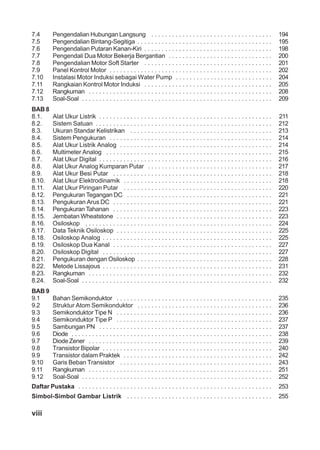 viii
7.4 Pengendalian Hubungan Langsung . . . . . . . . . . . . . . . . . . . . . . . . . . . . . . . . . . . 194
7.5 Pengendalian Bintang-Segitiga . . . . . . . . . . . . . . . . . . . . . . . . . . . . . . . . . . . . . . . 195
7.6 Pengendalian Putaran Kanan-Kiri . . . . . . . . . . . . . . . . . . . . . . . . . . . . . . . . . . . . . 198
7.7 Pengendali Dua Motor Bekerja Bergantian . . . . . . . . . . . . . . . . . . . . . . . . . . . . . . 200
7.8 Pengendalian Motor Soft Starter . . . . . . . . . . . . . . . . . . . . . . . . . . . . . . . . . . . . . 201
7.9 Panel Kontrol Motor . . . . . . . . . . . . . . . . . . . . . . . . . . . . . . . . . . . . . . . . . . . . . . . 202
7.10 Instalasi Motor Induksi sebagai Water Pump . . . . . . . . . . . . . . . . . . . . . . . . . . . . 204
7.11 Rangkaian Kontrol Motor Induksi . . . . . . . . . . . . . . . . . . . . . . . . . . . . . . . . . . . . . 205
7.12 Rangkuman . . . . . . . . . . . . . . . . . . . . . . . . . . . . . . . . . . . . . . . . . . . . . . . . . . . . . 208
7.13 Soal-Soal . . . . . . . . . . . . . . . . . . . . . . . . . . . . . . . . . . . . . . . . . . . . . . . . . . . . . . . 209
BAB 8
8.1. Alat Ukur Listrik . . . . . . . . . . . . . . . . . . . . . . . . . . . . . . . . . . . . . . . . . . . . . . . . . . 211
8.2. Sistem Satuan . . . . . . . . . . . . . . . . . . . . . . . . . . . . . . . . . . . . . . . . . . . . . . . . . . . 212
8.3. Ukuran Standar Kelistrikan . . . . . . . . . . . . . . . . . . . . . . . . . . . . . . . . . . . . . . . . . 213
8.4. Sistem Pengukuran . . . . . . . . . . . . . . . . . . . . . . . . . . . . . . . . . . . . . . . . . . . . . . . 214
8.5. Alat Ukur Listrik Analog . . . . . . . . . . . . . . . . . . . . . . . . . . . . . . . . . . . . . . . . . . . . 214
8.6. Multimeter Analog . . . . . . . . . . . . . . . . . . . . . . . . . . . . . . . . . . . . . . . . . . . . . . . . 215
8.7. Alat Ukur Digital . . . . . . . . . . . . . . . . . . . . . . . . . . . . . . . . . . . . . . . . . . . . . . . . . . 216
8.8. Alat Ukur Analog Kumparan Putar . . . . . . . . . . . . . . . . . . . . . . . . . . . . . . . . . . . . 217
8.9. Alat Ukur Besi Putar . . . . . . . . . . . . . . . . . . . . . . . . . . . . . . . . . . . . . . . . . . . . . . 218
8.10. Alat Ukur Elektrodinamik . . . . . . . . . . . . . . . . . . . . . . . . . . . . . . . . . . . . . . . . . . . 218
8.11. Alat Ukur Piringan Putar . . . . . . . . . . . . . . . . . . . . . . . . . . . . . . . . . . . . . . . . . . . 220
8.12. Pengukuran Tegangan DC . . . . . . . . . . . . . . . . . . . . . . . . . . . . . . . . . . . . . . . . . . 221
8.13. Pengukuran Arus DC . . . . . . . . . . . . . . . . . . . . . . . . . . . . . . . . . . . . . . . . . . . . . . 221
8.14. Pengukuran Tahanan . . . . . . . . . . . . . . . . . . . . . . . . . . . . . . . . . . . . . . . . . . . . . . 223
8.15. Jembatan Wheatstone . . . . . . . . . . . . . . . . . . . . . . . . . . . . . . . . . . . . . . . . . . . . . 223
8.16. Osiloskop . . . . . . . . . . . . . . . . . . . . . . . . . . . . . . . . . . . . . . . . . . . . . . . . . . . . . . 224
8.17. Data Teknik Osiloskop . . . . . . . . . . . . . . . . . . . . . . . . . . . . . . . . . . . . . . . . . . . . . 225
8.18. Osiloskop Analog . . . . . . . . . . . . . . . . . . . . . . . . . . . . . . . . . . . . . . . . . . . . . . . . . 225
8.19. Osiloskop Dua Kanal . . . . . . . . . . . . . . . . . . . . . . . . . . . . . . . . . . . . . . . . . . . . . . 227
8.20. Osiloskop Digital . . . . . . . . . . . . . . . . . . . . . . . . . . . . . . . . . . . . . . . . . . . . . . . . . 227
8.21. Pengukuran dengan Osiloskop . . . . . . . . . . . . . . . . . . . . . . . . . . . . . . . . . . . . . . . 228
8.22. Metode Lissajous . . . . . . . . . . . . . . . . . . . . . . . . . . . . . . . . . . . . . . . . . . . . . . . . . 231
8.23. Rangkuman . . . . . . . . . . . . . . . . . . . . . . . . . . . . . . . . . . . . . . . . . . . . . . . . . . . . . 232
8.24. Soal-Soal . . . . . . . . . . . . . . . . . . . . . . . . . . . . . . . . . . . . . . . . . . . . . . . . . . . . . . . 232
BAB 9
9.1 Bahan Semikonduktor . . . . . . . . . . . . . . . . . . . . . . . . . . . . . . . . . . . . . . . . . . . . . 235
9.2 Struktur Atom Semikonduktor . . . . . . . . . . . . . . . . . . . . . . . . . . . . . . . . . . . . . . . 236
9.3 Semikonduktor Tipe N . . . . . . . . . . . . . . . . . . . . . . . . . . . . . . . . . . . . . . . . . . . . . 236
9.4 Semikonduktor Tipe P . . . . . . . . . . . . . . . . . . . . . . . . . . . . . . . . . . . . . . . . . . . . . 237
9.5 Sambungan PN . . . . . . . . . . . . . . . . . . . . . . . . . . . . . . . . . . . . . . . . . . . . . . . . . . 237
9.6 Diode . . . . . . . . . . . . . . . . . . . . . . . . . . . . . . . . . . . . . . . . . . . . . . . . . . . . . . . . . . 238
9.7 Diode Zener . . . . . . . . . . . . . . . . . . . . . . . . . . . . . . . . . . . . . . . . . . . . . . . . . . . . . 239
9.8 Transistor Bipolar . . . . . . . . . . . . . . . . . . . . . . . . . . . . . . . . . . . . . . . . . . . . . . . . . 240
9.9 Transistor dalam Praktek . . . . . . . . . . . . . . . . . . . . . . . . . . . . . . . . . . . . . . . . . . . 242
9.10 Garis Beban Transistor . . . . . . . . . . . . . . . . . . . . . . . . . . . . . . . . . . . . . . . . . . . . 243
9.11 Rangkuman . . . . . . . . . . . . . . . . . . . . . . . . . . . . . . . . . . . . . . . . . . . . . . . . . . . . . 251
9.12 Soal-Soal . . . . . . . . . . . . . . . . . . . . . . . . . . . . . . . . . . . . . . . . . . . . . . . . . . . . . . . 252
Daftar Pustaka . . . . . . . . . . . . . . . . . . . . . . . . . . . . . . . . . . . . . . . . . . . . . . . . . . . . . . . . 253
Simbol-Simbol Gambar Listrik . . . . . . . . . . . . . . . . . . . . . . . . . . . . . . . . . . . . . . . . . . 255
 