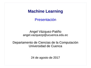 Machine Learning
Presentación
Angel Vázquez-Patiño
angel.vazquezp@ucuenca.edu.ec
Departamento de Ciencias de la Computación
Universidad de Cuenca
24 de agosto de 2017
 