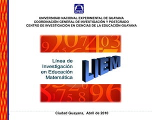 LIEM Línea de Investigación en Educación Matemática UNIVERSIDAD NACIONAL EXPERIMENTAL DE GUAYANA COORDINACIÓN GENERAL DE INVESTIGACIÓN Y POSTGRADO CENTRO DE INVESTIGACIÓN EN CIENCIAS DE LA EDUCACIÓN-GUAYANA Ciudad Guayana,  Abril de 2010 