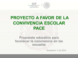 PROYECTO A FAVOR DE LA
CONVIVENCIA ESCOLAR
PACE
Propuesta educativa para
favorecer la convivencia en las
escuelas
1
Noviembre 11 de 2014
 