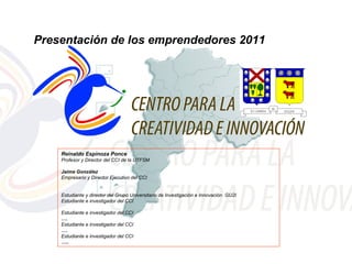 Presentación de los emprendedores 2011




    Reinaldo Espinoza Ponce
    Profesor y Director del CCI de la UTFSM

    Jaime González
    Empresario y Director Ejecutivo del CCI


    Estudiante y director del Grupo Universitario de Investigación e Innovación GU2I
    Estudiante e investigador del CCI

    Estudiante e investigador del CCI
    ….
    Estudiante e investigador del CCI
    ….
    Estudiante e investigador del CCI
    …..
 