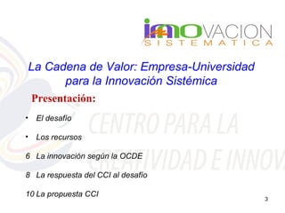 La Cadena de Valor: Empresa-Universidad
      para la Innovación Sistémica
    Presentación:
•   El desafío

•   Los recursos

6 La innovación según la OCDE

8 La respuesta del CCI al desafío

10 La propuesta CCI
                                          3
 