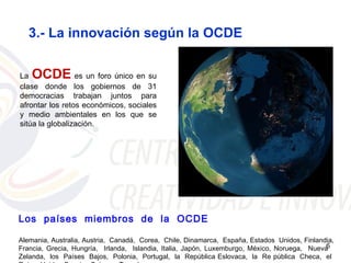 3.- La innovación según la OCDE


La  OCDE         es un foro único en su
clase donde los gobiernos de 31
democracias trabajan juntos para
afrontar los retos económicos, sociales
y medio ambientales en los que se
sitúa la globalización.




Los países miembros de la OCDE

Alemania, Australia, Austria, Canadá, Corea, Chile, Dinamarca, España, Estados Unidos, Finlandia,
Francia, Grecia, Hungría, Irlanda, Islandia, Italia, Japón, Luxemburgo, México, Noruega, Nueva6
Zelanda, los Países Bajos, Polonia, Portugal, la República Eslovaca, la Re pública Checa, el
 