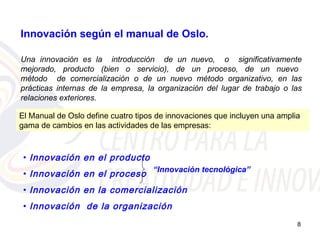 Innovación según el manual de Oslo.

Una innovación es la introducción de un nuevo, o significativamente
mejorado, producto (bien o servicio), de un proceso, de un nuevo
método de comercialización o de un nuevo método organizativo, en las
prácticas internas de la empresa, la organización del lugar de trabajo o las
relaciones exteriores.

El Manual de Oslo define cuatro tipos de innovaciones que incluyen una amplia
gama de cambios en las actividades de las empresas:



 • Innovación en el producto
                                    “Innovación tecnológica”
 • Innovación en el proceso
 • Innovación en la comercialización
 • Innovación de la organización
                                                                            8
 