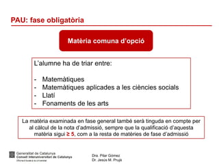 Dra. Pilar Gómez
Dr. Jesús M. Prujà
PAU: fase obligatòria
L’alumne ha de triar entre:
- Matemàtiques
- Matemàtiques aplicades a les ciències socials
- Llatí
- Fonaments de les arts
Matèria comuna d’opció
La matèria examinada en fase general també serà tinguda en compte per
al càlcul de la nota d’admissió, sempre que la qualificació d’aquesta
matèria sigui ≥ 5, com a la resta de matèries de fase d’admissió
 