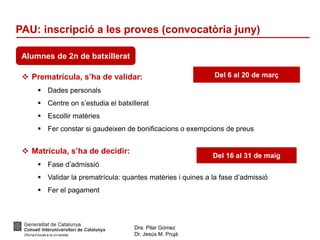 Dra. Pilar Gómez
Dr. Jesús M. Prujà
PAU: inscripció a les proves (convocatòria juny)
Alumnes de 2n de batxillerat
 Prematrícula, s’ha de validar:
 Dades personals
 Centre on s’estudia el batxillerat
 Escollir matèries
 Fer constar si gaudeixen de bonificacions o exempcions de preus
 Matrícula, s’ha de decidir:
 Fase d’admissió
 Validar la prematrícula: quantes matèries i quines a la fase d’admissió
 Fer el pagament
Del 6 al 20 de març
Del 16 al 31 de maig
 