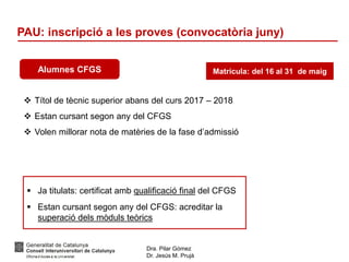 Dra. Pilar Gómez
Dr. Jesús M. Prujà
PAU: inscripció a les proves (convocatòria juny)
Alumnes CFGS
 Títol de tècnic superior abans del curs 2017 – 2018
 Estan cursant segon any del CFGS
 Volen millorar nota de matèries de la fase d’admissió
Matrícula: del 16 al 31 de maig
 Ja titulats: certificat amb qualificació final del CFGS
 Estan cursant segon any del CFGS: acreditar la
superació dels mòduls teòrics
 