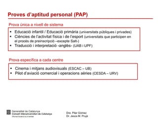 Dra. Pilar Gómez
Dr. Jesús M. Prujà
Proves d’aptitud personal (PAP)
Prova única a nivell de sistema
 Educació infantil / Educació primària (universitats públiques i privades)
 Ciències de l’activitat física i de l’esport (universitats que participen en
el procés de preinscripció –excepte Salt-)
 Traducció i interpretació -anglès- (UAB i UPF)
Prova específica a cada centre
 Cinema i mitjans audiovisuals (ESCAC – UB)
 Pilot d’aviació comercial i operacions aèries (CESDA – URV)
 