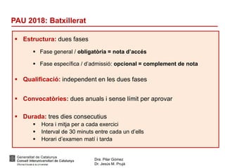 Dra. Pilar Gómez
Dr. Jesús M. Prujà
PAU 2018: Batxillerat
 Estructura: dues fases
 Fase general / obligatòria = nota d’accés
 Fase específica / d’admissió: opcional = complement de nota
 Qualificació: independent en les dues fases
 Convocatòries: dues anuals i sense límit per aprovar
 Durada: tres dies consecutius
 Hora i mitja per a cada exercici
 Interval de 30 minuts entre cada un d’ells
 Horari d’examen matí i tarda
 
