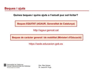 Dra. Pilar Gómez
Dr. Jesús M. Prujà
Beques i ajuts
Quines beques i quins ajuts a l’estudi puc sol·licitar?
Beques EQUITAT (AGAUR, Generalitat de Catalunya)
http://agaur.gencat.cat
Beques de caràcter general i de mobilitat (Ministeri d’Educació)
https://sede.educacion.gob.es
 