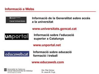 Dra. Pilar Gómez
Dr. Jesús M. Prujà
Informació a Webs
Informació sobre l’educació
superior a Catalunya
www.unportal.net
Informació sobre educació
formació i treball
www.educaweb.com
Informació de la Generalitat sobre accés
a la universitat
www.universitats.gencat.cat
 