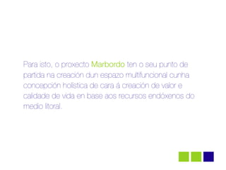 Para isto, o proxecto Marbordo ten o seu punto de
partida na creación dun espazo multifuncional cunha
concepción holística de cara á creación de valor e
calidade de vida en base aos recursos endóxenos do
medio litoral.
 