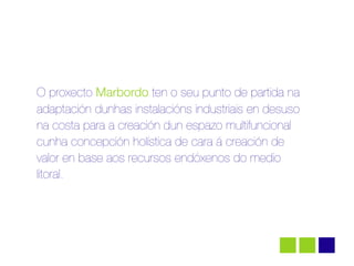 O proxecto Marbordo ten o seu punto de partida na
adaptación dunhas instalacións industriais en desuso
na costa para a creación dun espazo multifuncional
cunha concepción holística de cara á creación de
valor en base aos recursos endóxenos do medio
litoral.
 