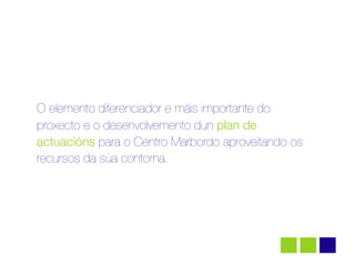 O elemento diferenciador e máis importante do
proxecto e o desenvolvemento dun plan de
actuacións para o Centro Marbordo aproveitando os
recursos da súa contorna.
 
