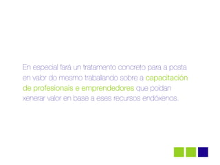 En especial fará un tratamento concreto para a posta
en valor do mesmo traballando sobre a capacitación
de profesionais e emprendedores que poidan
xenerar valor en base a eses recursos endóxenos.
 