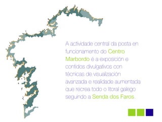 A actividade central da posta en
funcionamento do Centro
Marbordo é a exposición e
contidos divulgativos con
técnicas de visualización
avanzada e realidade aumentada
que recrea todo o litoral galego
seguindo a Senda dos Faros.
 