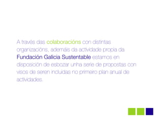 A través das colaboracións con distintas
organizacións, ademáis da actividade propia da
Fundación Galicia Sustentable estamos en
disposición de esbozar unha serie de propostas con
visos de seren incluidas no primeiro plan anual de
actividades.
 