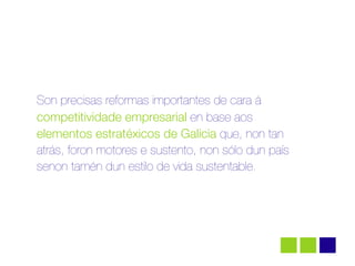Son precisas reformas importantes de cara á
competitividade empresarial en base aos
elementos estratéxicos de Galicia que, non tan
atrás, foron motores e sustento, non sólo dun país
senon tamén dun estilo de vida sustentable.
 