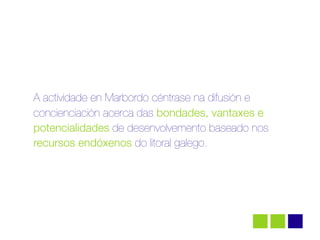 A actividade en Marbordo céntrase na difusión e
concienciación acerca das bondades, vantaxes e
potencialidades de desenvolvemento baseado nos
recursos endóxenos do litoral galego.
 