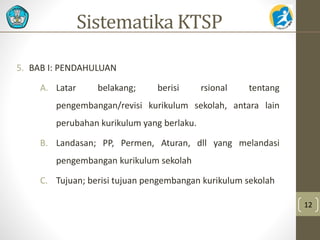 5. BAB I: PENDAHULUAN 
A. Latar belakang; berisi rsional tentang 
pengembangan/revisi kurikulum sekolah, antara lain 
perubahan kurikulum yang berlaku. 
B. Landasan; PP, Permen, Aturan, dll yang melandasi 
pengembangan kurikulum sekolah 
C. Tujuan; berisi tujuan pengembangan kurikulum sekolah 
12 
Sistematika KTSP 
 