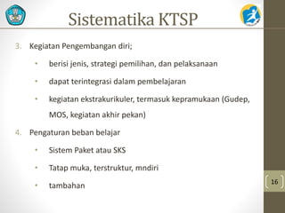 Sistematika KTSP 
3. Kegiatan Pengembangan diri; 
• berisi jenis, strategi pemilihan, dan pelaksanaan 
• dapat terintegrasi dalam pembelajaran 
• kegiatan ekstrakurikuler, termasuk kepramukaan (Gudep, 
MOS, kegiatan akhir pekan) 
4. Pengaturan beban belajar 
• Sistem Paket atau SKS 
• Tatap muka, terstruktur, mndiri 
• tambahan 16 
 