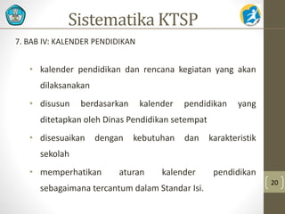 7. BAB IV: KALENDER PENDIDIKAN 
• kalender pendidikan dan rencana kegiatan yang akan 
dilaksanakan 
• disusun berdasarkan kalender pendidikan yang 
ditetapkan oleh Dinas Pendidikan setempat 
• disesuaikan dengan kebutuhan dan karakteristik 
sekolah 
• memperhatikan aturan kalender pendidikan 
sebagaimana tercantum dalam Standar Isi. 
20 
Sistematika KTSP 
 