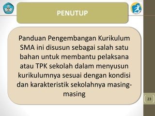 23 
PENUTUP 
Panduan Pengembangan Kurikulum 
SMA ini disusun sebagai salah satu 
bahan untuk membantu pelaksana 
atau TPK sekolah dalam menyusun 
kurikulumnya sesuai dengan kondisi 
dan karakteristik sekolahnya masing-masing 
 