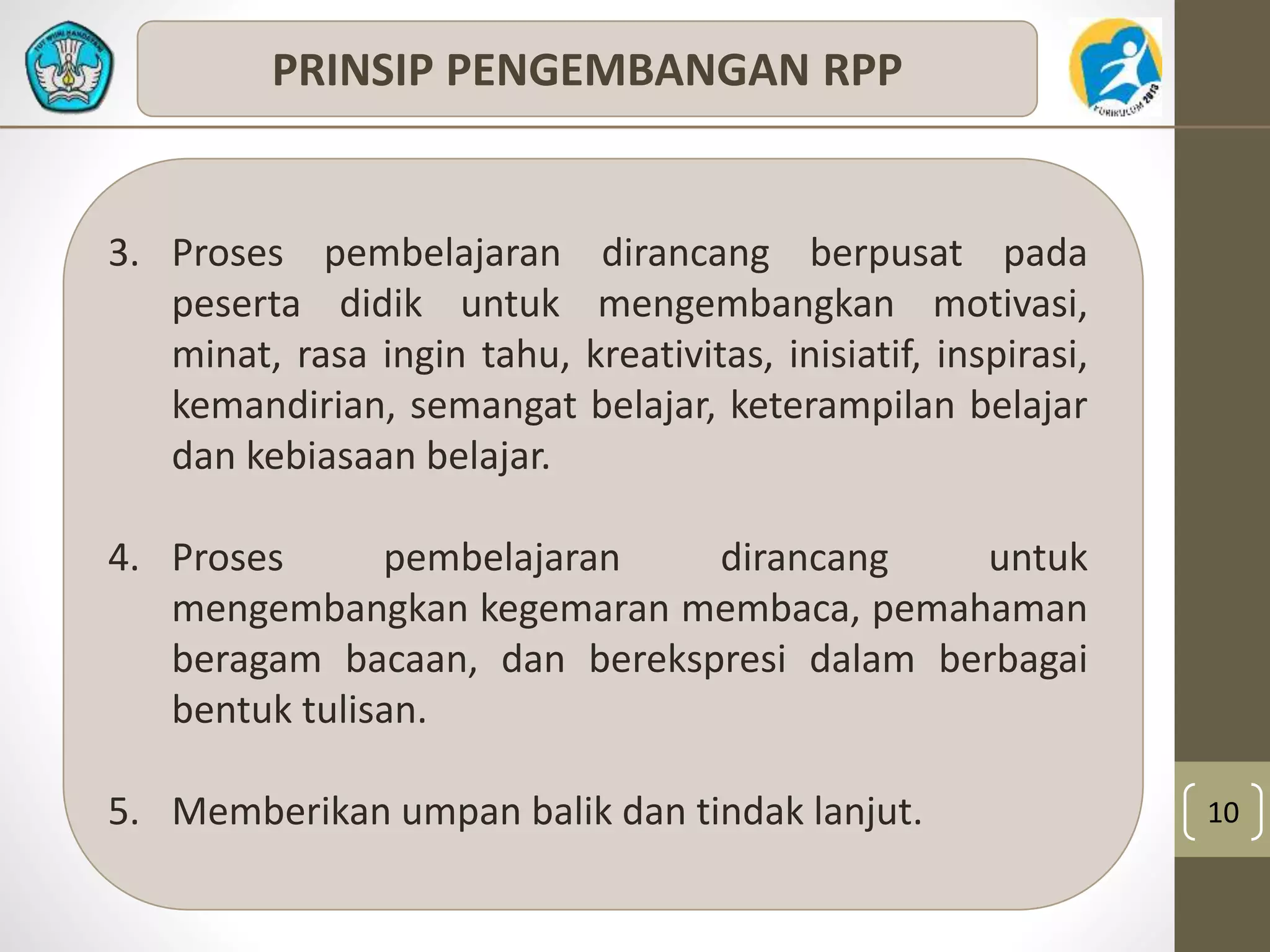 10 
PRINSIP PENGEMBANGAN RPP 
3. Proses pembelajaran dirancang berpusat pada 
peserta didik untuk mengembangkan motivasi, 
minat, rasa ingin tahu, kreativitas, inisiatif, inspirasi, 
kemandirian, semangat belajar, keterampilan belajar 
dan kebiasaan belajar. 
4. Proses pembelajaran dirancang untuk 
mengembangkan kegemaran membaca, pemahaman 
beragam bacaan, dan berekspresi dalam berbagai 
bentuk tulisan. 
5. Memberikan umpan balik dan tindak lanjut. 
 
