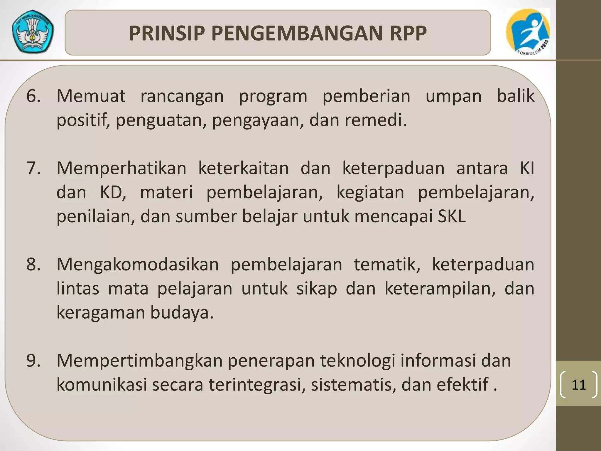 11 
PRINSIP PENGEMBANGAN RPP 
6. Memuat rancangan program pemberian umpan balik 
positif, penguatan, pengayaan, dan remedi. 
7. Memperhatikan keterkaitan dan keterpaduan antara KI 
dan KD, materi pembelajaran, kegiatan pembelajaran, 
penilaian, dan sumber belajar untuk mencapai SKL 
8. Mengakomodasikan pembelajaran tematik, keterpaduan 
lintas mata pelajaran untuk sikap dan keterampilan, dan 
keragaman budaya. 
9. Mempertimbangkan penerapan teknologi informasi dan 
komunikasi secara terintegrasi, sistematis, dan efektif . 
 