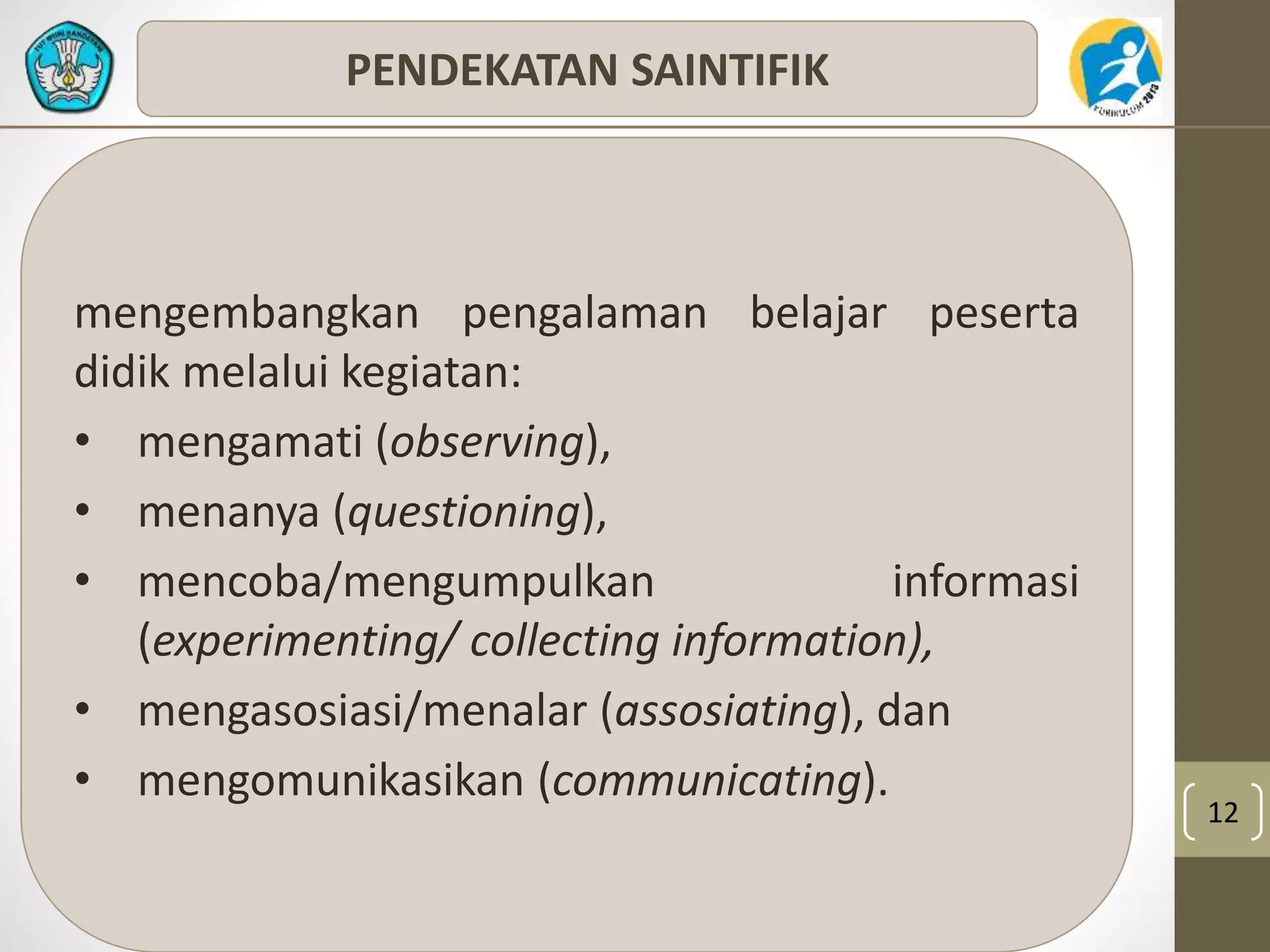 12 
PENDEKATAN SAINTIFIK 
mengembangkan pengalaman belajar peserta 
didik melalui kegiatan: 
• mengamati (observing), 
• menanya (questioning), 
• mencoba/mengumpulkan informasi 
(experimenting/ collecting information), 
• mengasosiasi/menalar (assosiating), dan 
• mengomunikasikan (communicating). 
 
