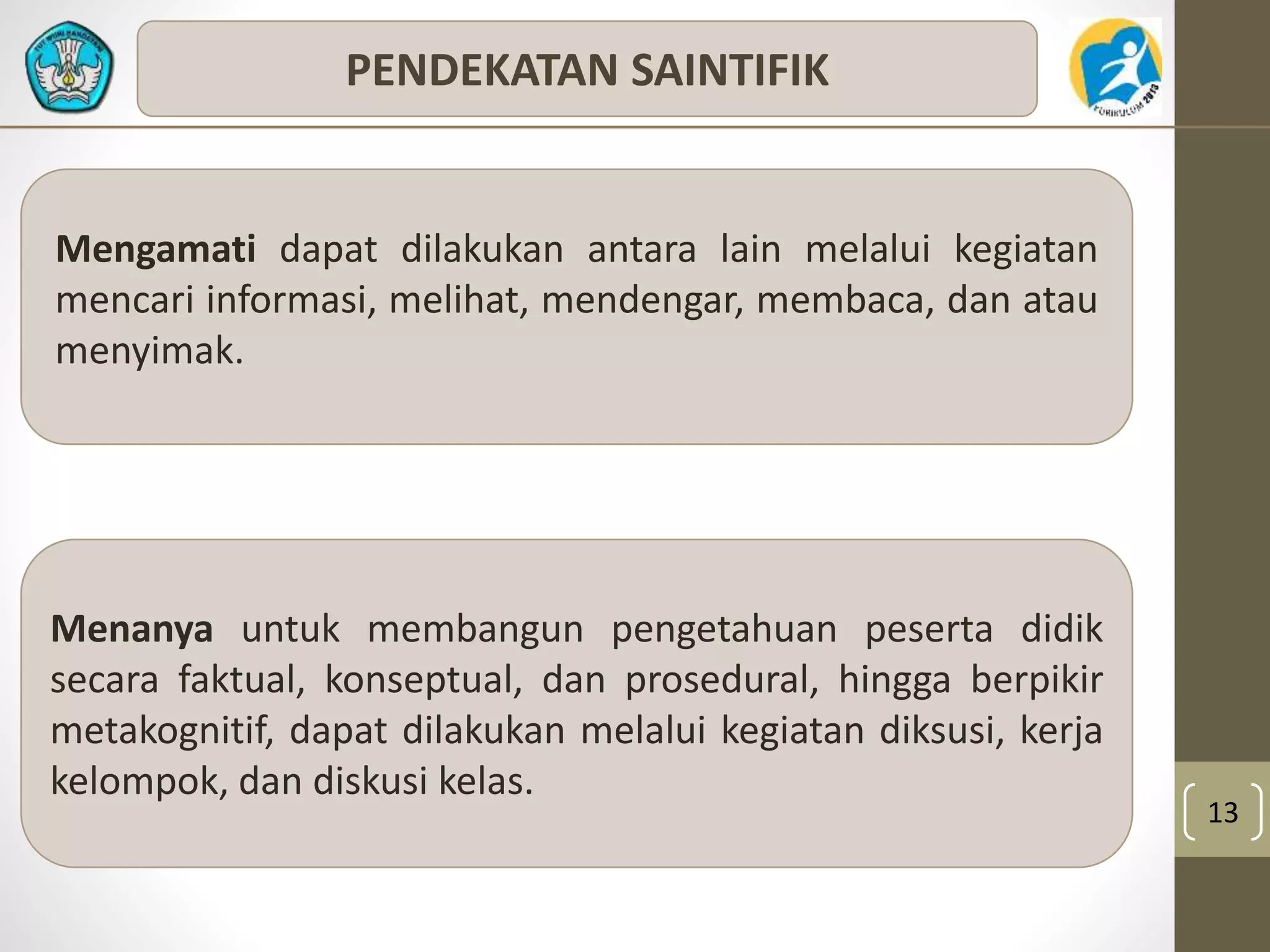 13 
PENDEKATAN SAINTIFIK 
Mengamati dapat dilakukan antara lain melalui kegiatan 
mencari informasi, melihat, mendengar, membaca, dan atau 
menyimak. 
Menanya untuk membangun pengetahuan peserta didik 
secara faktual, konseptual, dan prosedural, hingga berpikir 
metakognitif, dapat dilakukan melalui kegiatan diksusi, kerja 
kelompok, dan diskusi kelas. 
 