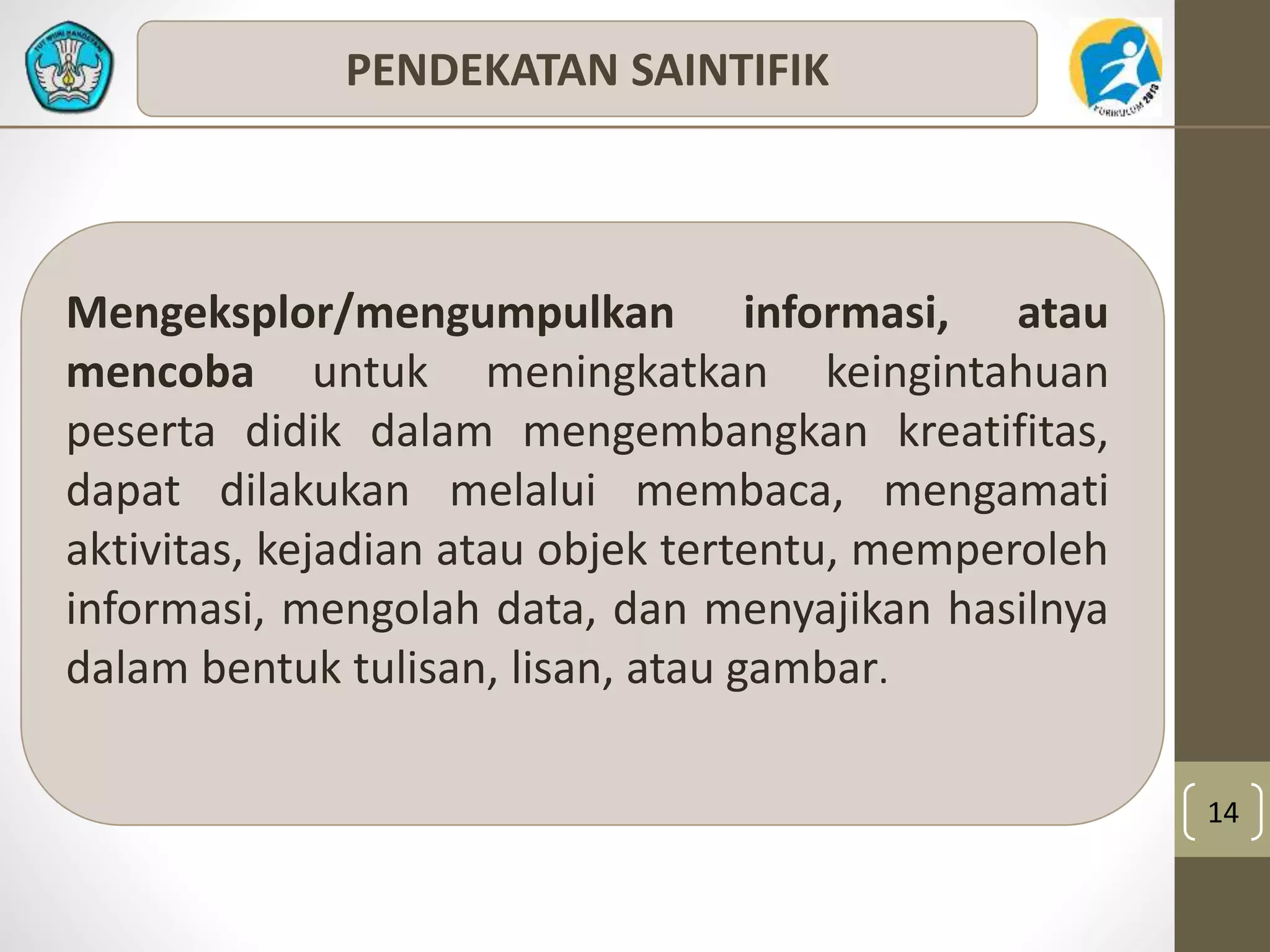 14 
PENDEKATAN SAINTIFIK 
Mengeksplor/mengumpulkan informasi, atau 
mencoba untuk meningkatkan keingintahuan 
peserta didik dalam mengembangkan kreatifitas, 
dapat dilakukan melalui membaca, mengamati 
aktivitas, kejadian atau objek tertentu, memperoleh 
informasi, mengolah data, dan menyajikan hasilnya 
dalam bentuk tulisan, lisan, atau gambar. 
 