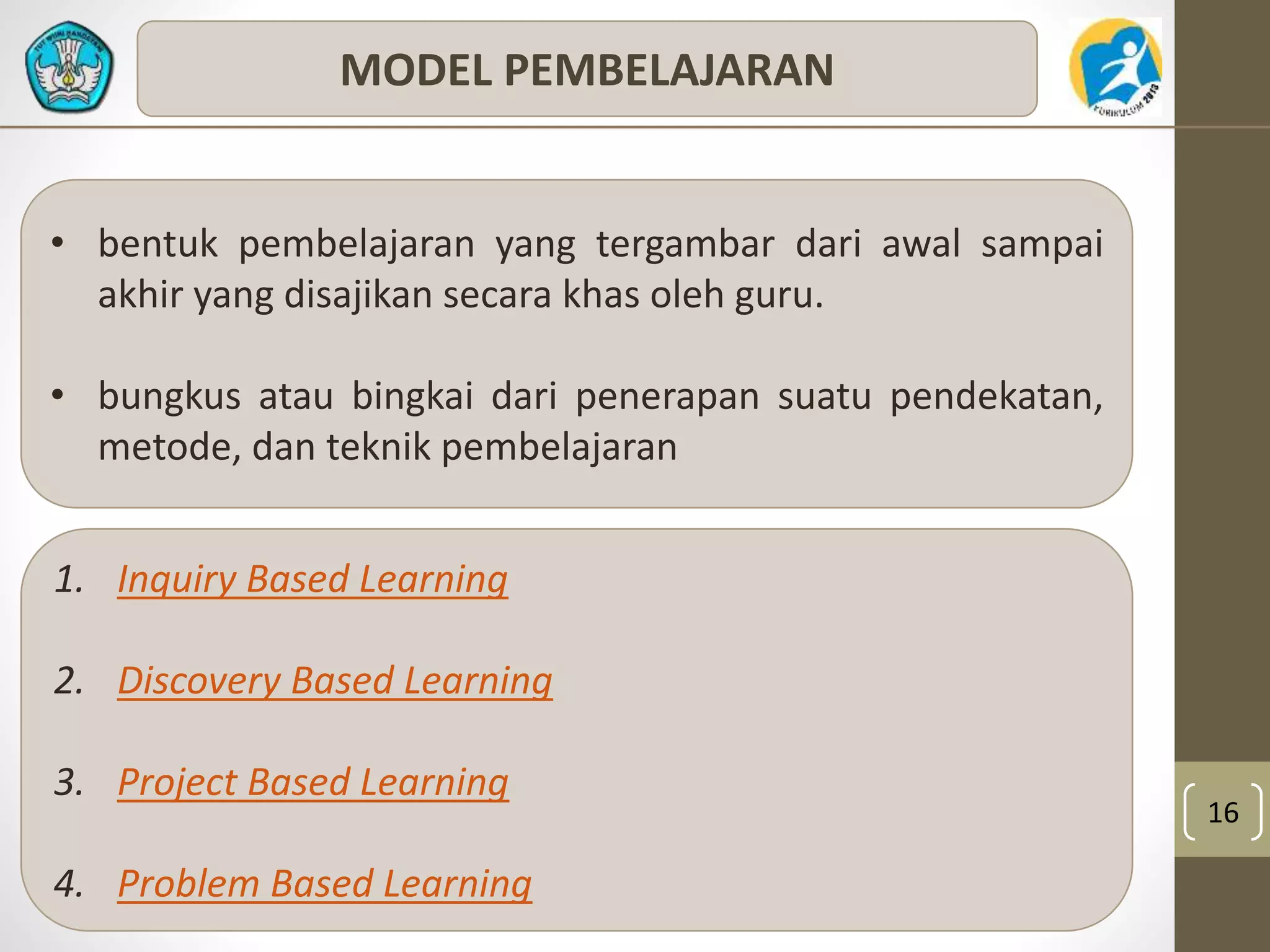 16 
MODEL PEMBELAJARAN 
• bentuk pembelajaran yang tergambar dari awal sampai 
akhir yang disajikan secara khas oleh guru. 
• bungkus atau bingkai dari penerapan suatu pendekatan, 
metode, dan teknik pembelajaran 
1. Inquiry Based Learning 
2. Discovery Based Learning 
3. Project Based Learning 
4. Problem Based Learning 
 