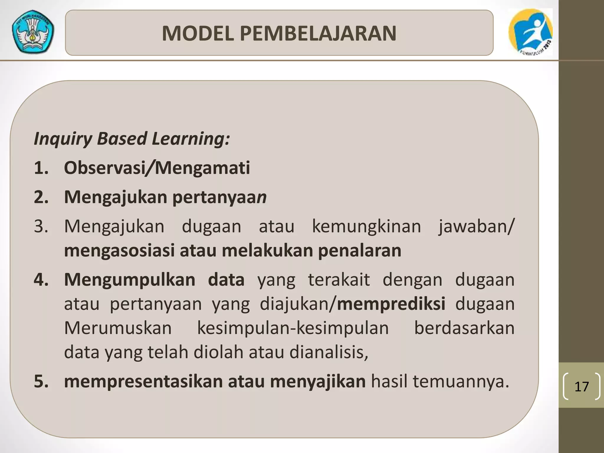 17 
MODEL PEMBELAJARAN 
Inquiry Based Learning: 
1. Observasi/Mengamati 
2. Mengajukan pertanyaan 
3. Mengajukan dugaan atau kemungkinan jawaban/ 
mengasosiasi atau melakukan penalaran 
4. Mengumpulkan data yang terakait dengan dugaan 
atau pertanyaan yang diajukan/memprediksi dugaan 
Merumuskan kesimpulan-kesimpulan berdasarkan 
data yang telah diolah atau dianalisis, 
5. mempresentasikan atau menyajikan hasil temuannya. 
 