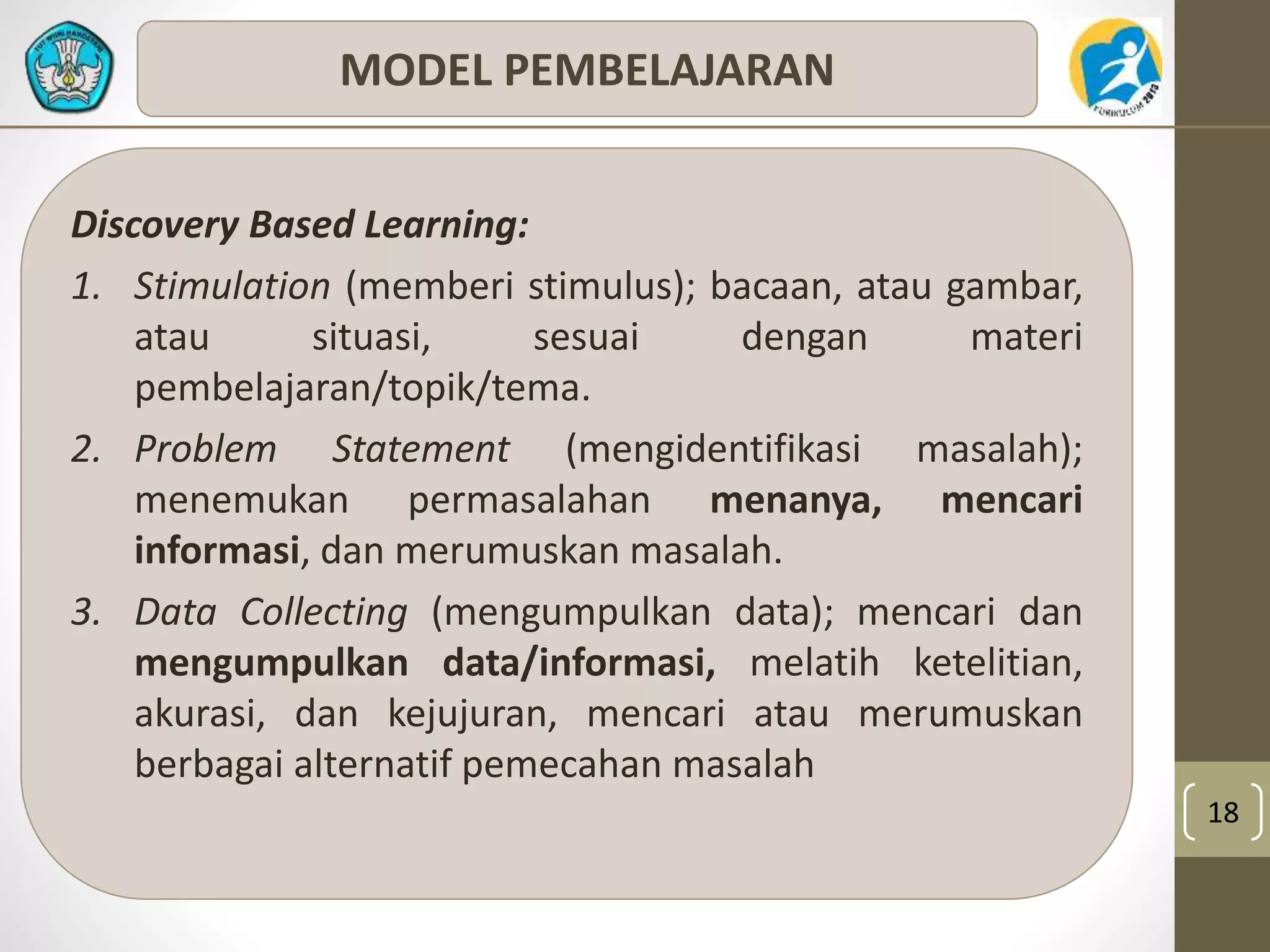 18 
MODEL PEMBELAJARAN 
Discovery Based Learning: 
1. Stimulation (memberi stimulus); bacaan, atau gambar, 
atau situasi, sesuai dengan materi 
pembelajaran/topik/tema. 
2. Problem Statement (mengidentifikasi masalah); 
menemukan permasalahan menanya, mencari 
informasi, dan merumuskan masalah. 
3. Data Collecting (mengumpulkan data); mencari dan 
mengumpulkan data/informasi, melatih ketelitian, 
akurasi, dan kejujuran, mencari atau merumuskan 
berbagai alternatif pemecahan masalah 
 
