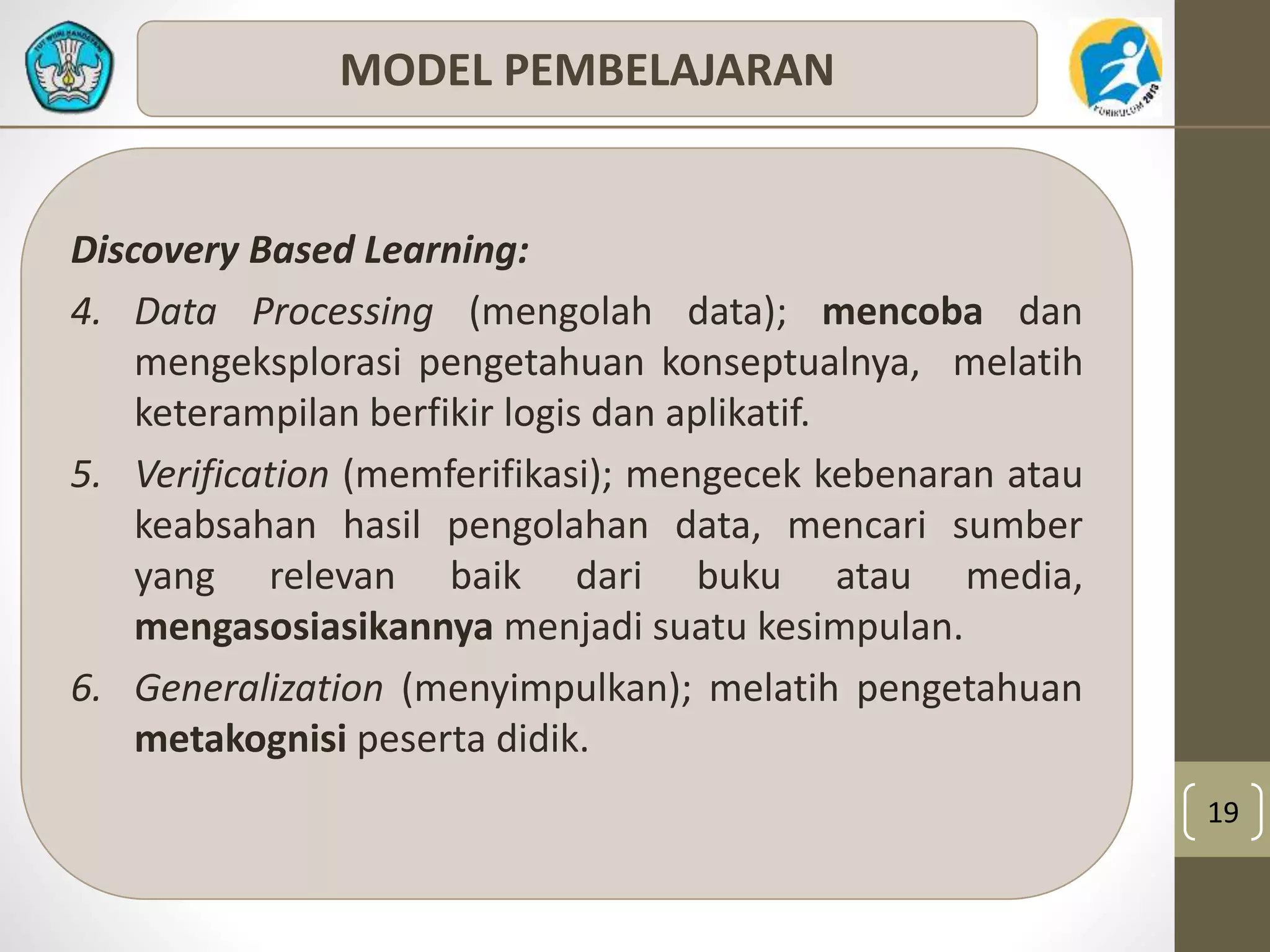 19 
MODEL PEMBELAJARAN 
Discovery Based Learning: 
4. Data Processing (mengolah data); mencoba dan 
mengeksplorasi pengetahuan konseptualnya, melatih 
keterampilan berfikir logis dan aplikatif. 
5. Verification (memferifikasi); mengecek kebenaran atau 
keabsahan hasil pengolahan data, mencari sumber 
yang relevan baik dari buku atau media, 
mengasosiasikannya menjadi suatu kesimpulan. 
6. Generalization (menyimpulkan); melatih pengetahuan 
metakognisi peserta didik. 
 