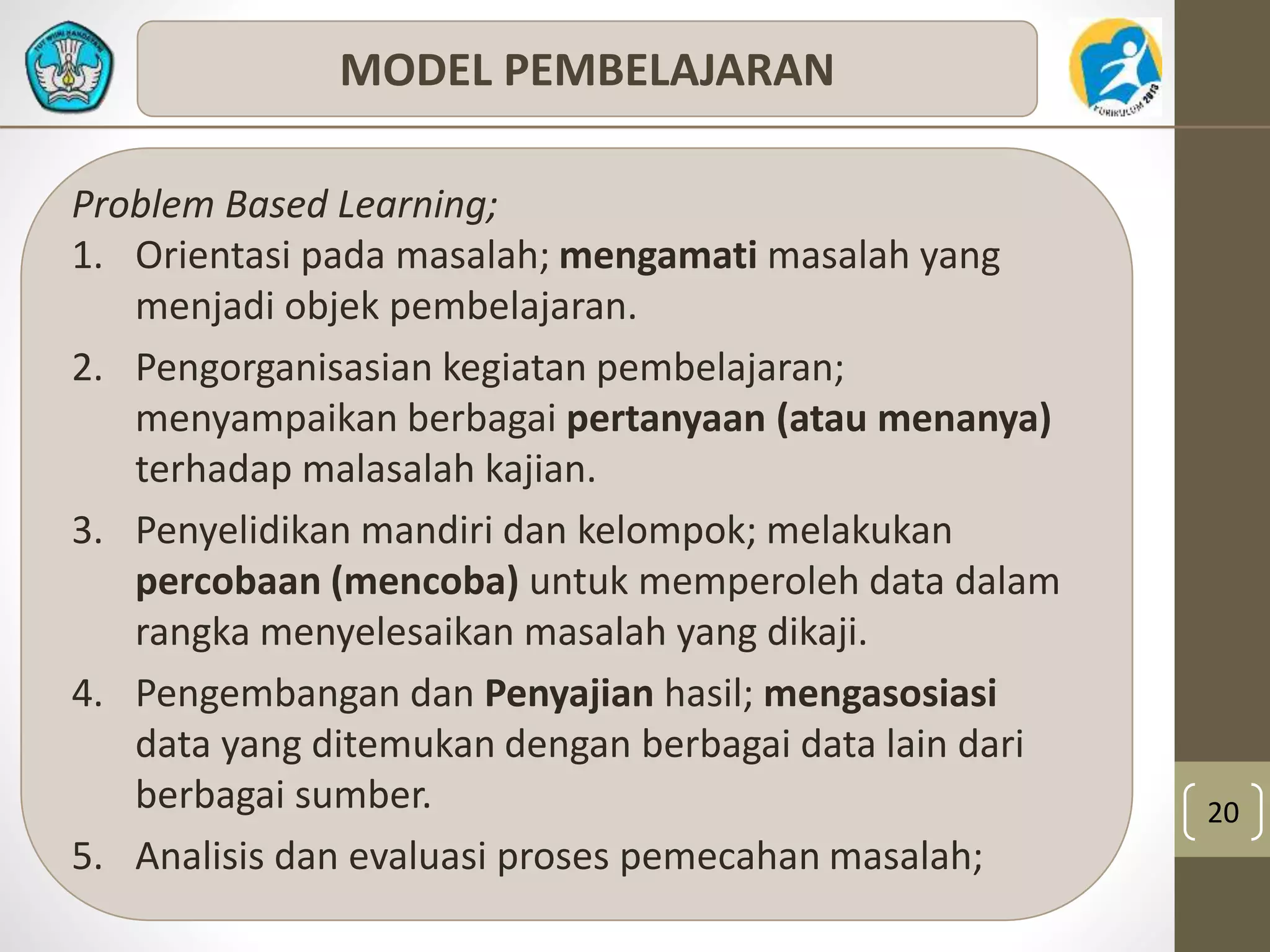 20 
MODEL PEMBELAJARAN 
Problem Based Learning; 
1. Orientasi pada masalah; mengamati masalah yang 
menjadi objek pembelajaran. 
2. Pengorganisasian kegiatan pembelajaran; 
menyampaikan berbagai pertanyaan (atau menanya) 
terhadap malasalah kajian. 
3. Penyelidikan mandiri dan kelompok; melakukan 
percobaan (mencoba) untuk memperoleh data dalam 
rangka menyelesaikan masalah yang dikaji. 
4. Pengembangan dan Penyajian hasil; mengasosiasi 
data yang ditemukan dengan berbagai data lain dari 
berbagai sumber. 
5. Analisis dan evaluasi proses pemecahan masalah; 
 