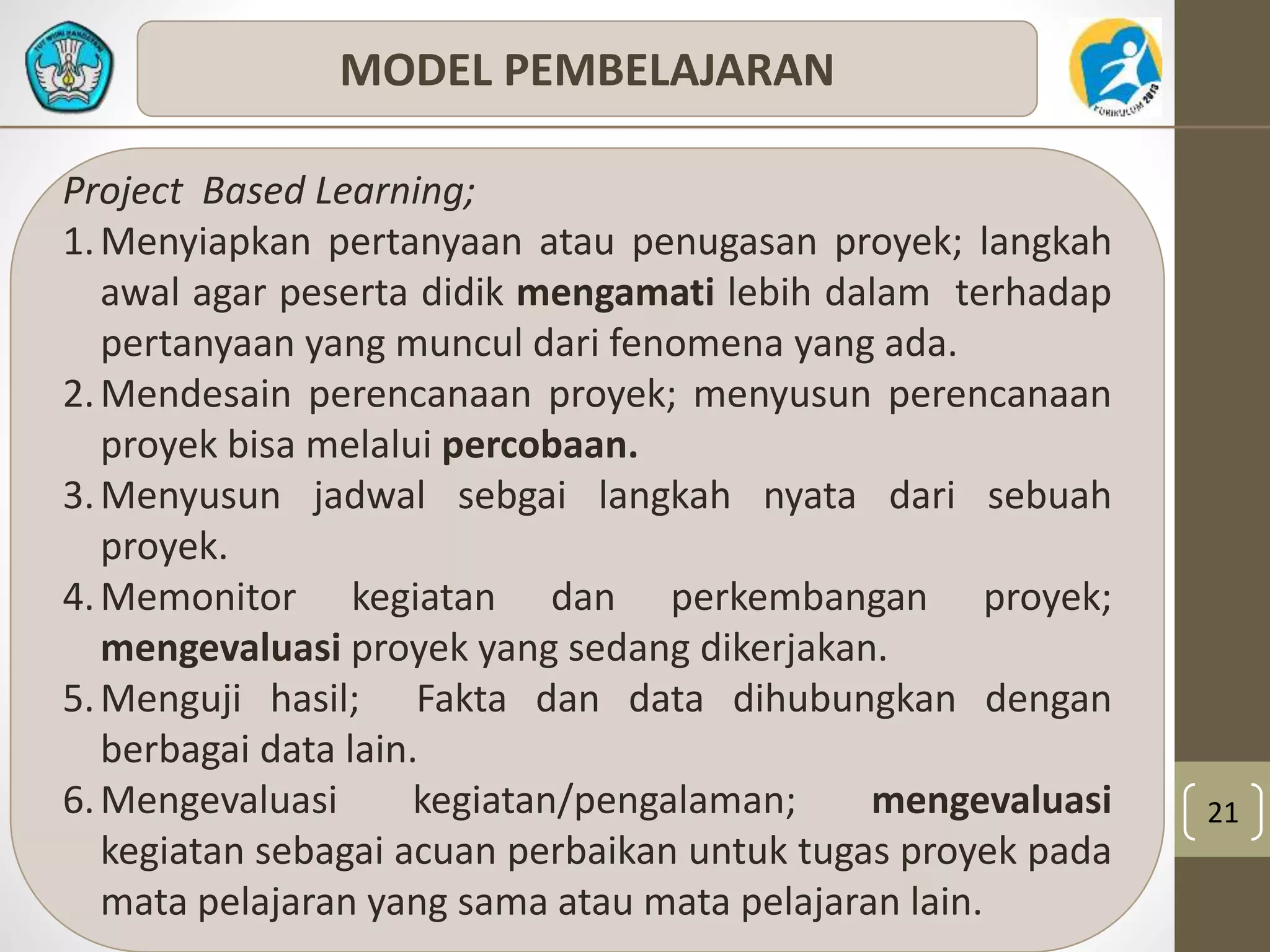 21 
MODEL PEMBELAJARAN 
Project Based Learning; 
1.Menyiapkan pertanyaan atau penugasan proyek; langkah 
awal agar peserta didik mengamati lebih dalam terhadap 
pertanyaan yang muncul dari fenomena yang ada. 
2.Mendesain perencanaan proyek; menyusun perencanaan 
proyek bisa melalui percobaan. 
3.Menyusun jadwal sebgai langkah nyata dari sebuah 
proyek. 
4.Memonitor kegiatan dan perkembangan proyek; 
mengevaluasi proyek yang sedang dikerjakan. 
5. Menguji hasil; Fakta dan data dihubungkan dengan 
berbagai data lain. 
6.Mengevaluasi kegiatan/pengalaman; mengevaluasi 
kegiatan sebagai acuan perbaikan untuk tugas proyek pada 
mata pelajaran yang sama atau mata pelajaran lain. 
 
