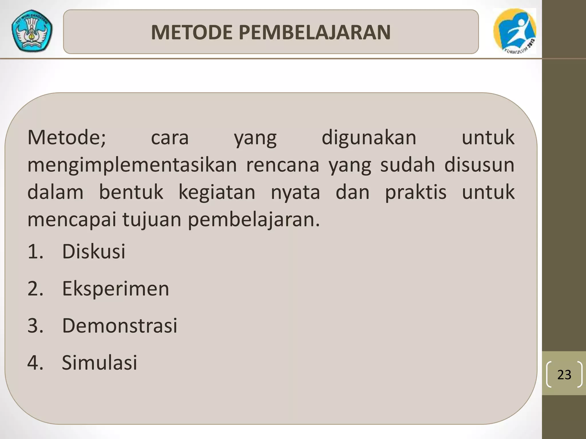 23 
METODE PEMBELAJARAN 
Metode; cara yang digunakan untuk 
mengimplementasikan rencana yang sudah disusun 
dalam bentuk kegiatan nyata dan praktis untuk 
mencapai tujuan pembelajaran. 
1. Diskusi 
2. Eksperimen 
3. Demonstrasi 
4. Simulasi 
 