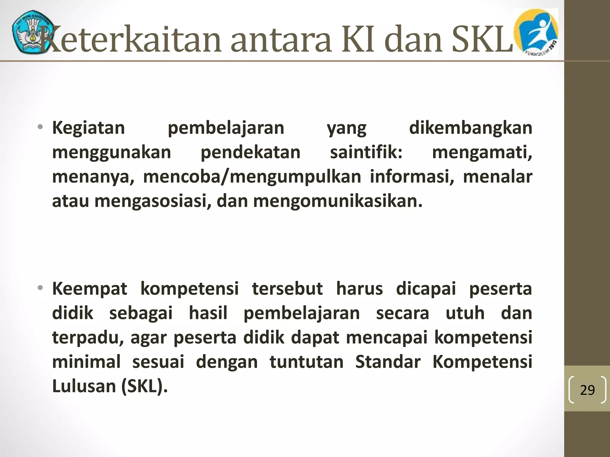 Keterkaitan antara KI dan SKL 
• Kegiatan pembelajaran yang dikembangkan 
menggunakan pendekatan saintifik: mengamati, 
menanya, mencoba/mengumpulkan informasi, menalar 
atau mengasosiasi, dan mengomunikasikan. 
• Keempat kompetensi tersebut harus dicapai peserta 
didik sebagai hasil pembelajaran secara utuh dan 
terpadu, agar peserta didik dapat mencapai kompetensi 
minimal sesuai dengan tuntutan Standar Kompetensi 
Lulusan (SKL). 29 
 