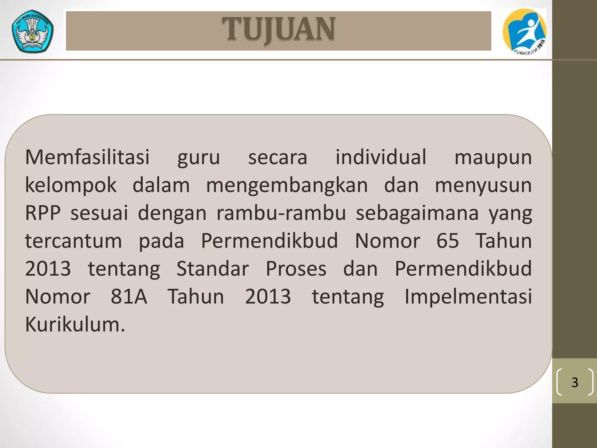 3 
TUJUAN 
Memfasilitasi guru secara individual maupun 
kelompok dalam mengembangkan dan menyusun 
RPP sesuai dengan rambu-rambu sebagaimana yang 
tercantum pada Permendikbud Nomor 65 Tahun 
2013 tentang Standar Proses dan Permendikbud 
Nomor 81A Tahun 2013 tentang Impelmentasi 
Kurikulum. 
 