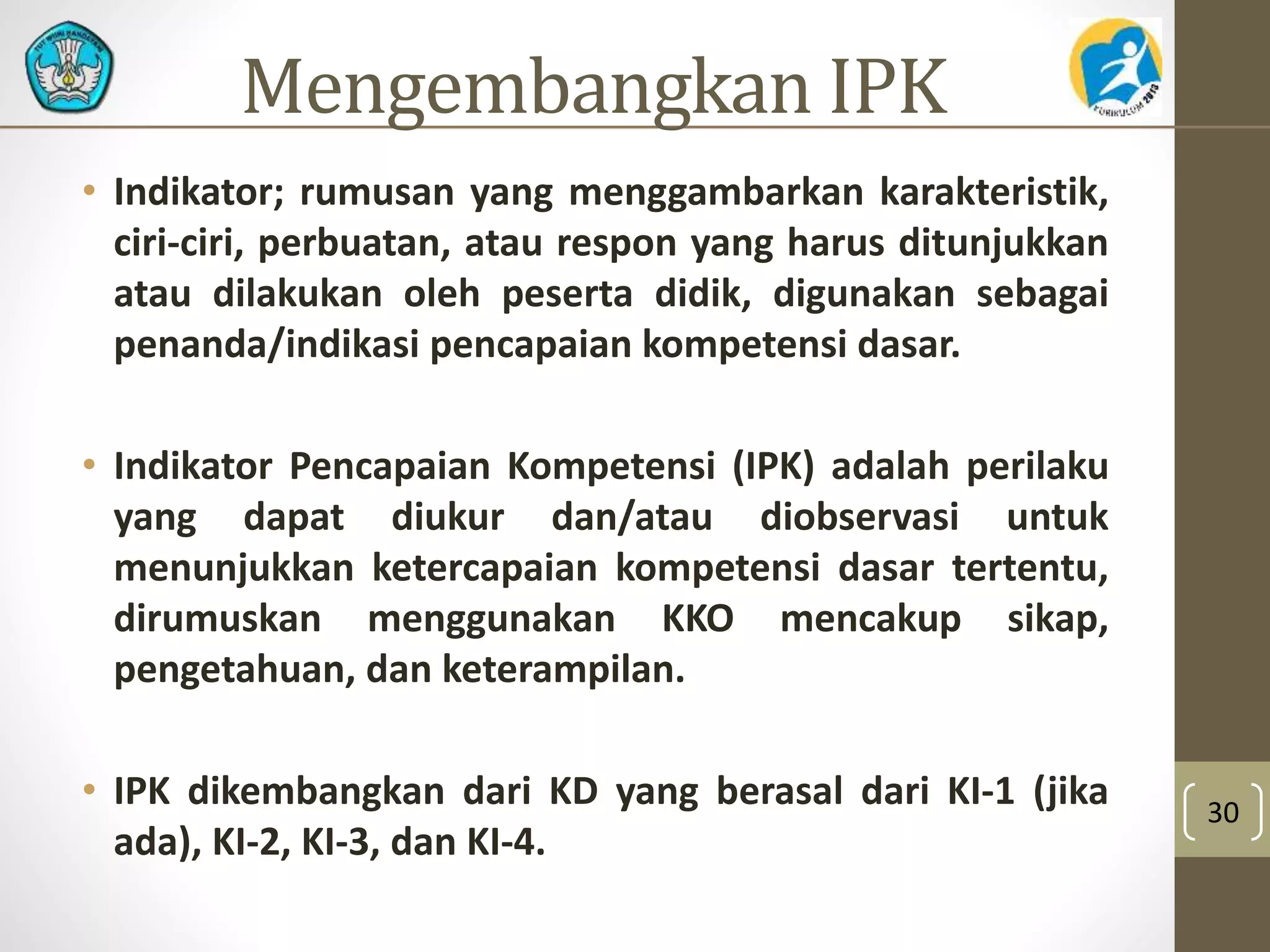Mengembangkan IPK 
• Indikator; rumusan yang menggambarkan karakteristik, 
ciri-ciri, perbuatan, atau respon yang harus ditunjukkan 
atau dilakukan oleh peserta didik, digunakan sebagai 
penanda/indikasi pencapaian kompetensi dasar. 
• Indikator Pencapaian Kompetensi (IPK) adalah perilaku 
yang dapat diukur dan/atau diobservasi untuk 
menunjukkan ketercapaian kompetensi dasar tertentu, 
dirumuskan menggunakan KKO mencakup sikap, 
pengetahuan, dan keterampilan. 
• IPK dikembangkan dari KD yang berasal dari KI-1 (jika 
ada), KI-2, KI-3, dan KI-4. 
30 
 