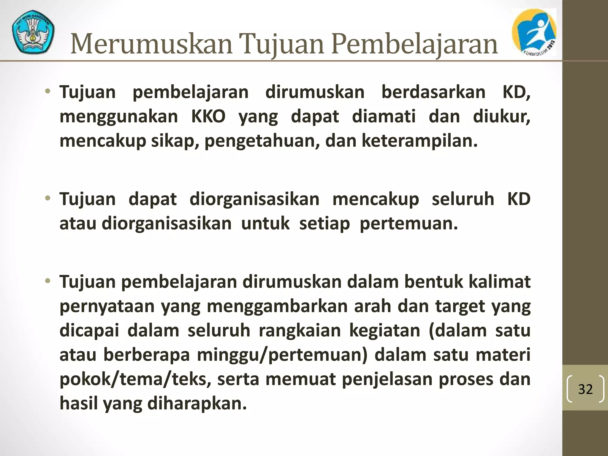 Merumuskan Tujuan Pembelajaran 
• Tujuan pembelajaran dirumuskan berdasarkan KD, 
menggunakan KKO yang dapat diamati dan diukur, 
mencakup sikap, pengetahuan, dan keterampilan. 
• Tujuan dapat diorganisasikan mencakup seluruh KD 
atau diorganisasikan untuk setiap pertemuan. 
• Tujuan pembelajaran dirumuskan dalam bentuk kalimat 
pernyataan yang menggambarkan arah dan target yang 
dicapai dalam seluruh rangkaian kegiatan (dalam satu 
atau berberapa minggu/pertemuan) dalam satu materi 
pokok/tema/teks, serta memuat penjelasan proses dan 
hasil yang diharapkan. 
32 
 