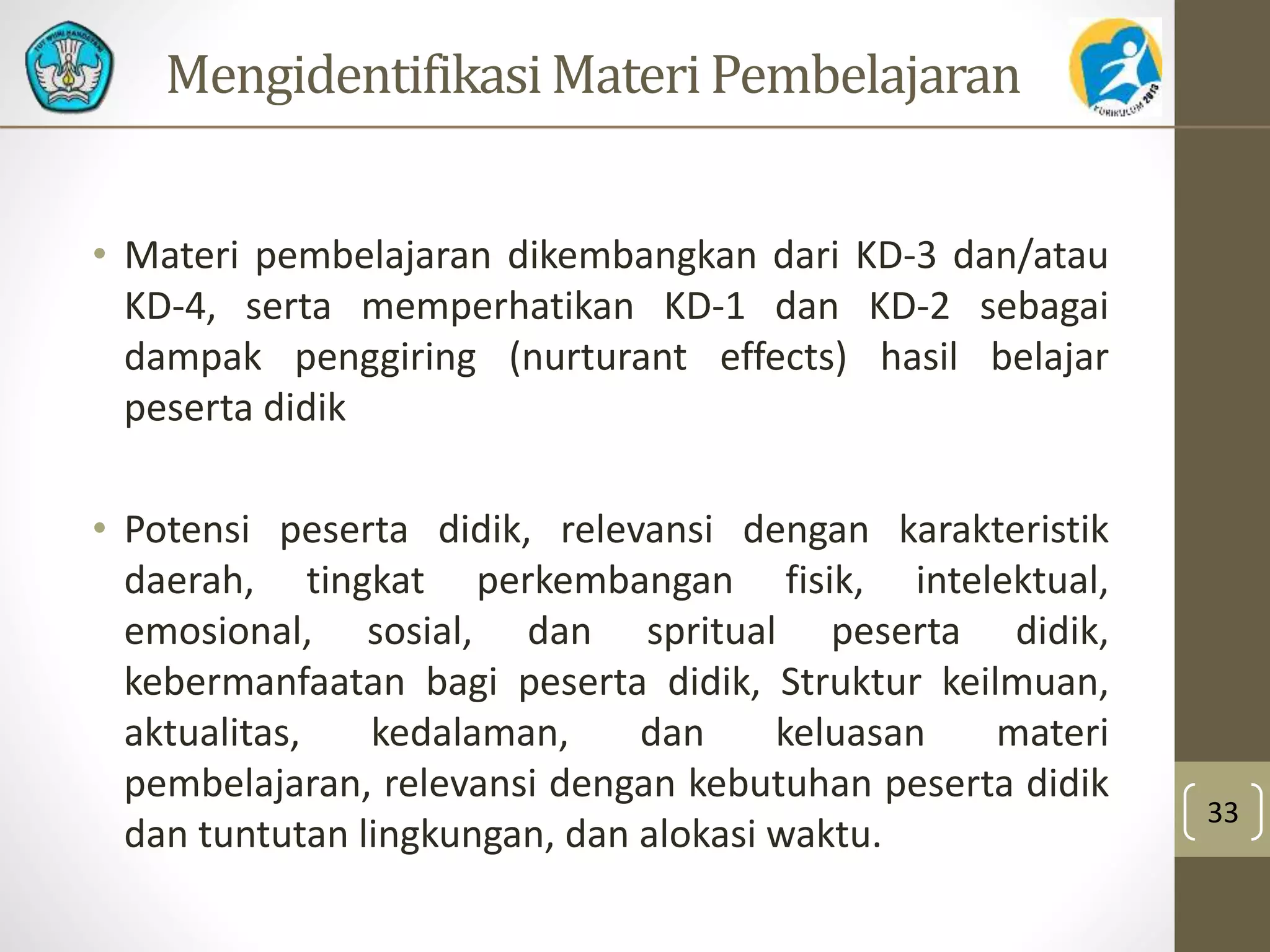 MengidentifikasiMateri Pembelajaran 
• Materi pembelajaran dikembangkan dari KD-3 dan/atau 
KD-4, serta memperhatikan KD-1 dan KD-2 sebagai 
dampak penggiring (nurturant effects) hasil belajar 
peserta didik 
• Potensi peserta didik, relevansi dengan karakteristik 
daerah, tingkat perkembangan fisik, intelektual, 
emosional, sosial, dan spritual peserta didik, 
kebermanfaatan bagi peserta didik, Struktur keilmuan, 
aktualitas, kedalaman, dan keluasan materi 
pembelajaran, relevansi dengan kebutuhan peserta didik 
dan tuntutan lingkungan, dan alokasi waktu. 
33 
 