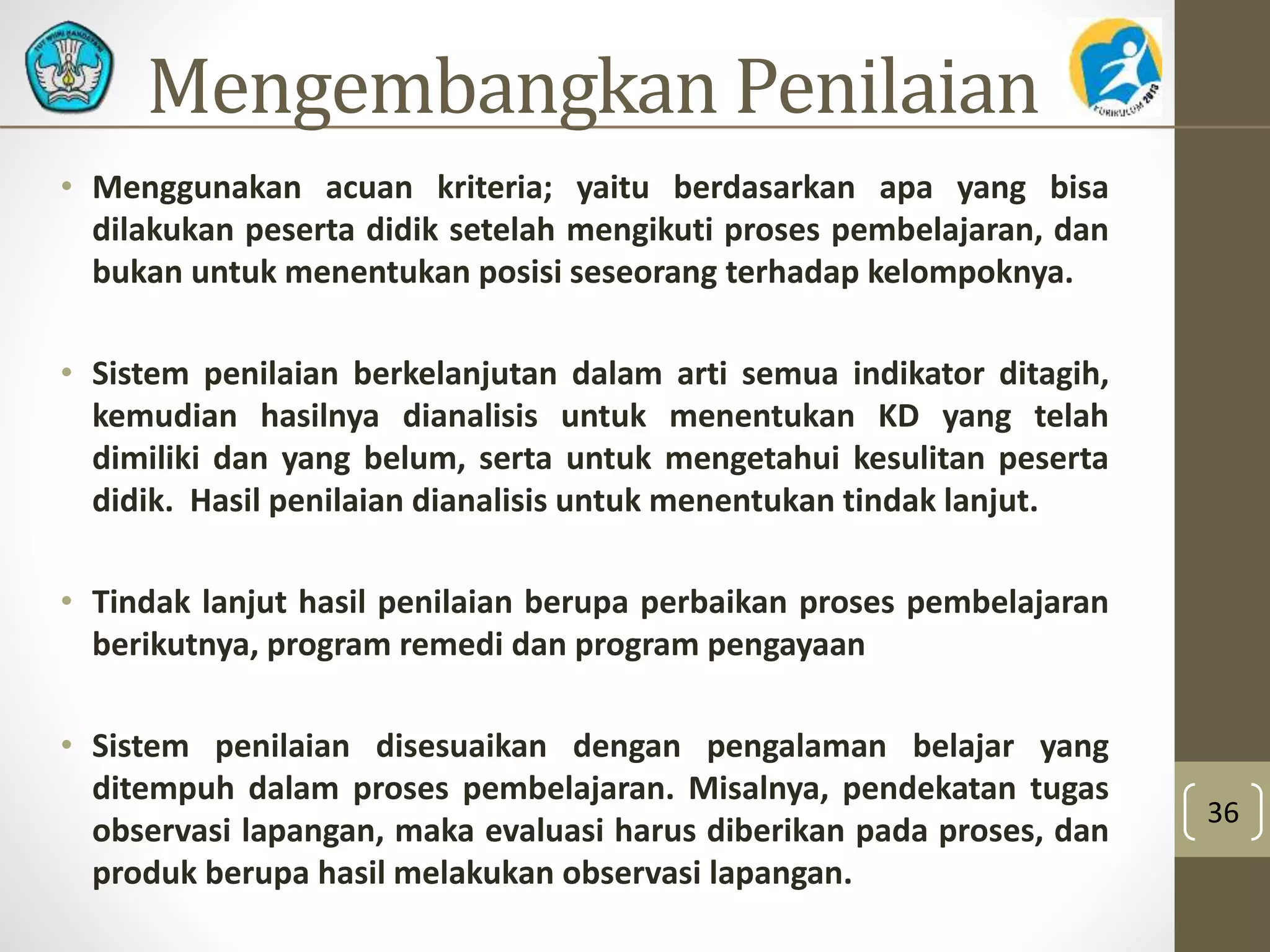 Mengembangkan Penilaian 
• Menggunakan acuan kriteria; yaitu berdasarkan apa yang bisa 
dilakukan peserta didik setelah mengikuti proses pembelajaran, dan 
bukan untuk menentukan posisi seseorang terhadap kelompoknya. 
• Sistem penilaian berkelanjutan dalam arti semua indikator ditagih, 
kemudian hasilnya dianalisis untuk menentukan KD yang telah 
dimiliki dan yang belum, serta untuk mengetahui kesulitan peserta 
didik. Hasil penilaian dianalisis untuk menentukan tindak lanjut. 
• Tindak lanjut hasil penilaian berupa perbaikan proses pembelajaran 
berikutnya, program remedi dan program pengayaan 
• Sistem penilaian disesuaikan dengan pengalaman belajar yang 
ditempuh dalam proses pembelajaran. Misalnya, pendekatan tugas 
observasi lapangan, maka evaluasi harus diberikan pada proses, dan 
produk berupa hasil melakukan observasi lapangan. 
36 
 